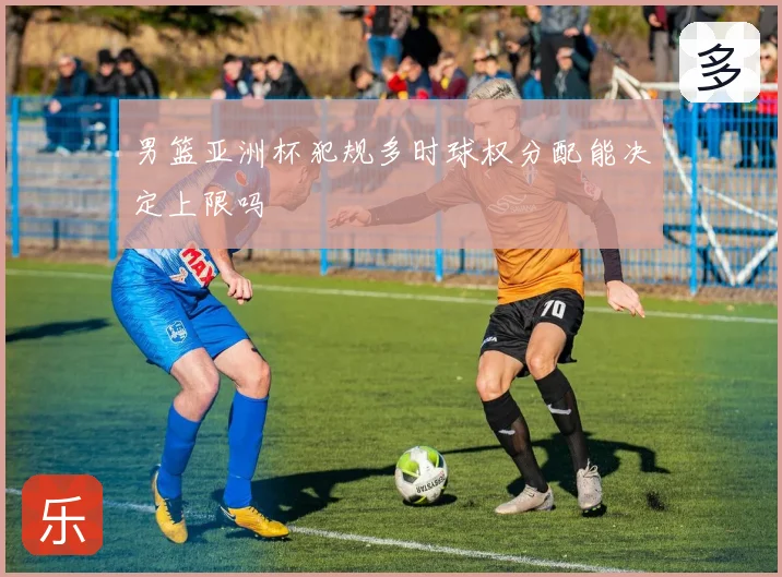 男篮亚洲杯犯规多时球权分配能决定上限吗
